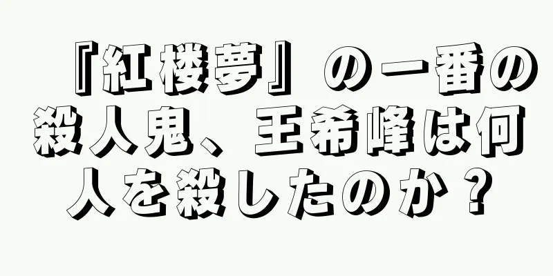 『紅楼夢』の一番の殺人鬼、王希峰は何人を殺したのか？