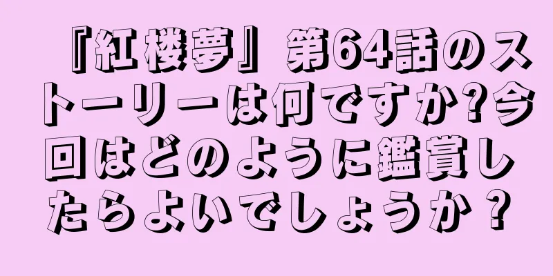 『紅楼夢』第64話のストーリーは何ですか?今回はどのように鑑賞したらよいでしょうか？