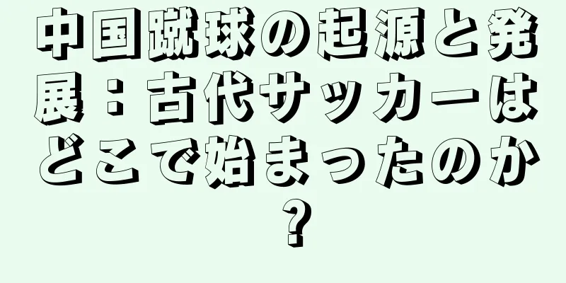 中国蹴球の起源と発展：古代サッカーはどこで始まったのか？