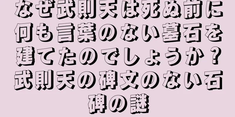 なぜ武則天は死ぬ前に何も言葉のない墓石を建てたのでしょうか？武則天の碑文のない石碑の謎