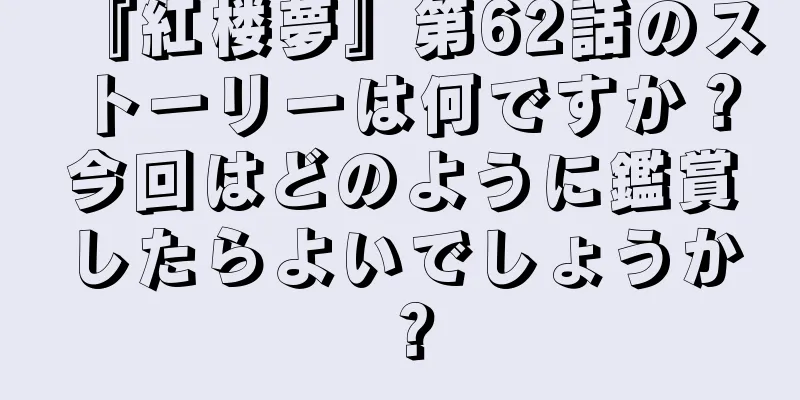 『紅楼夢』第62話のストーリーは何ですか？今回はどのように鑑賞したらよいでしょうか？