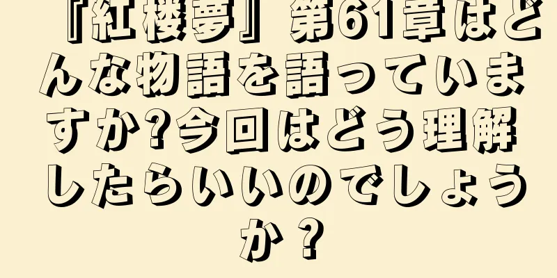 『紅楼夢』第61章はどんな物語を語っていますか?今回はどう理解したらいいのでしょうか？