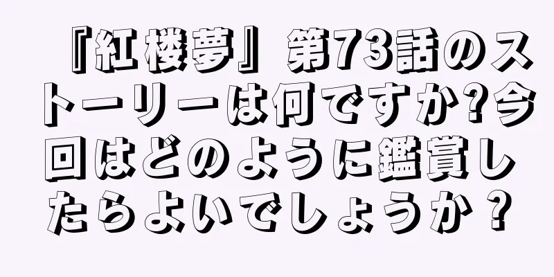『紅楼夢』第73話のストーリーは何ですか?今回はどのように鑑賞したらよいでしょうか？