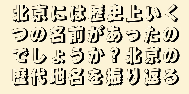 北京には歴史上いくつの名前があったのでしょうか？北京の歴代地名を振り返る