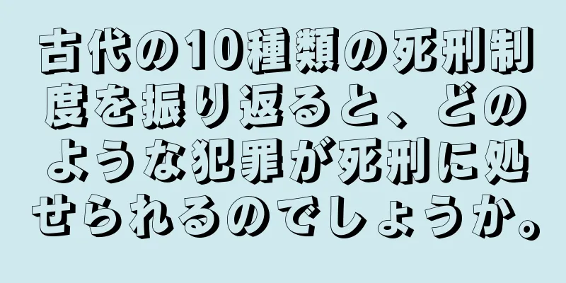 古代の10種類の死刑制度を振り返ると、どのような犯罪が死刑に処せられるのでしょうか。