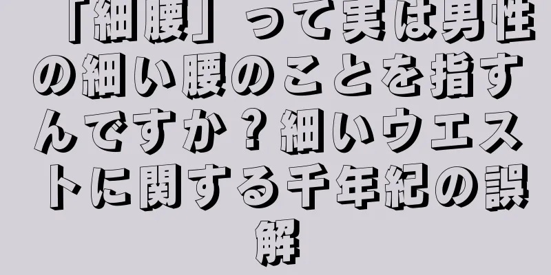 「細腰」って実は男性の細い腰のことを指すんですか？細いウエストに関する千年紀の誤解