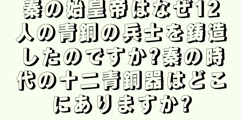 秦の始皇帝はなぜ12人の青銅の兵士を鋳造したのですか?秦の時代の十二青銅器はどこにありますか?