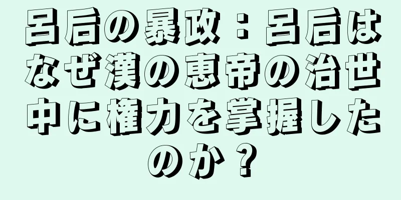 呂后の暴政：呂后はなぜ漢の恵帝の治世中に権力を掌握したのか？