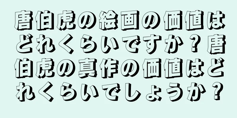 唐伯虎の絵画の価値はどれくらいですか？唐伯虎の真作の価値はどれくらいでしょうか？