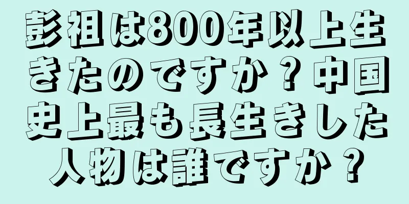 彭祖は800年以上生きたのですか？中国史上最も長生きした人物は誰ですか？