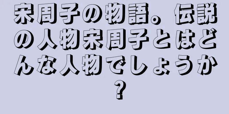 宋周子の物語。伝説の人物宋周子とはどんな人物でしょうか？