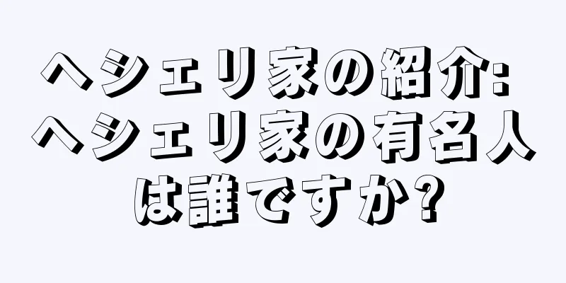 ヘシェリ家の紹介: ヘシェリ家の有名人は誰ですか?