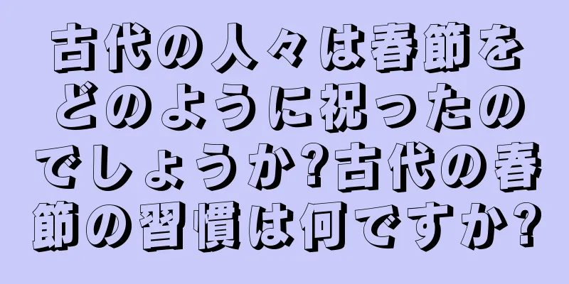 古代の人々は春節をどのように祝ったのでしょうか?古代の春節の習慣は何ですか?
