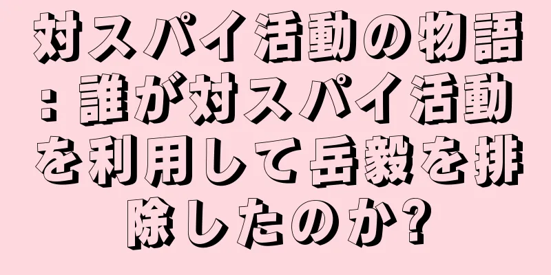 対スパイ活動の物語: 誰が対スパイ活動を利用して岳毅を排除したのか?