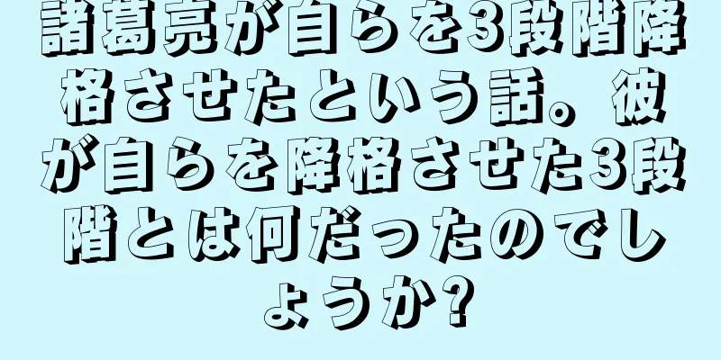 諸葛亮が自らを3段階降格させたという話。彼が自らを降格させた3段階とは何だったのでしょうか?