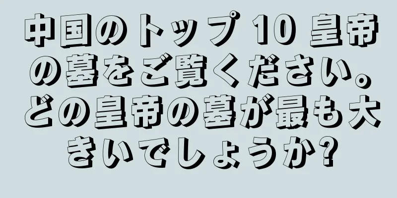 中国のトップ 10 皇帝の墓をご覧ください。どの皇帝の墓が最も大きいでしょうか?