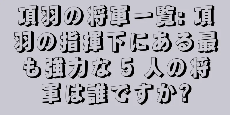 項羽の将軍一覧: 項羽の指揮下にある最も強力な 5 人の将軍は誰ですか?