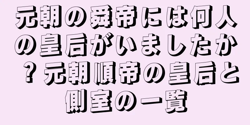 元朝の舜帝には何人の皇后がいましたか？元朝順帝の皇后と側室の一覧