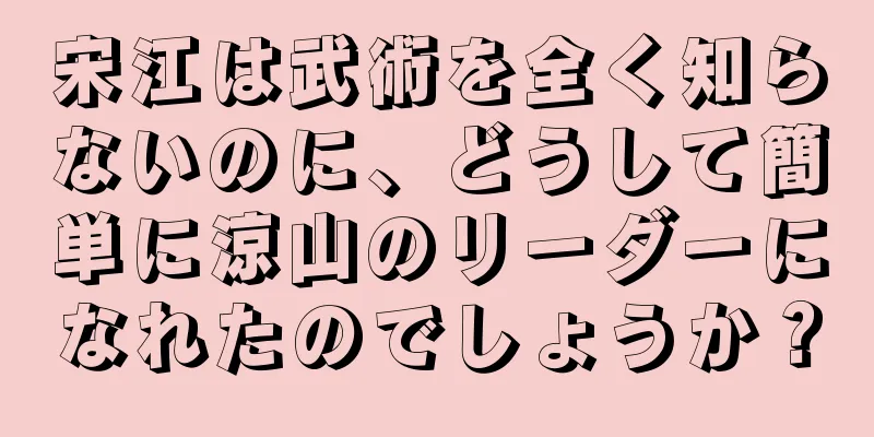 宋江は武術を全く知らないのに、どうして簡単に涼山のリーダーになれたのでしょうか？