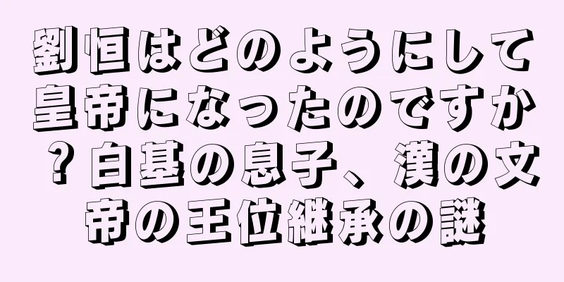 劉恒はどのようにして皇帝になったのですか？白基の息子、漢の文帝の王位継承の謎