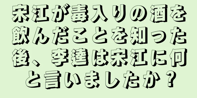 宋江が毒入りの酒を飲んだことを知った後、李逵は宋江に何と言いましたか？