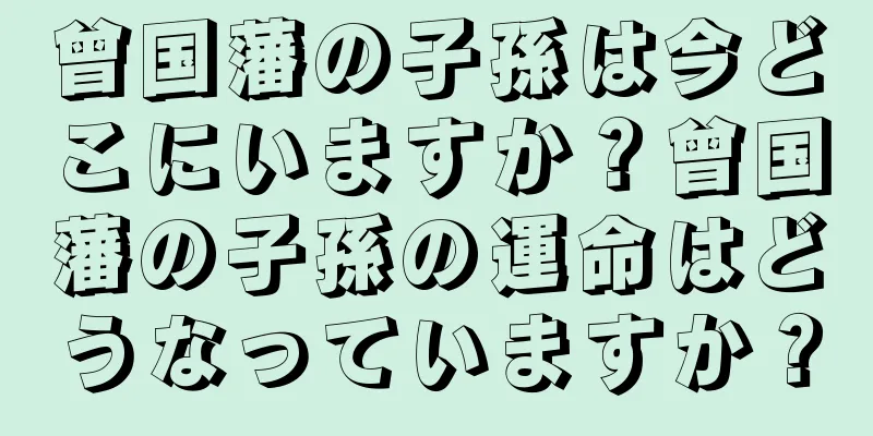 曾国藩の子孫は今どこにいますか？曾国藩の子孫の運命はどうなっていますか？