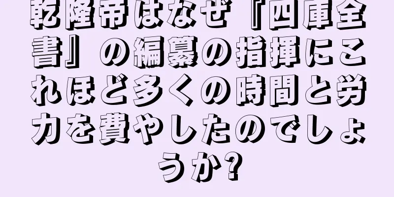 乾隆帝はなぜ『四庫全書』の編纂の指揮にこれほど多くの時間と労力を費やしたのでしょうか?