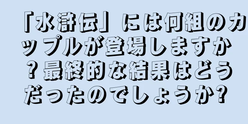 「水滸伝」には何組のカップルが登場しますか？最終的な結果はどうだったのでしょうか?
