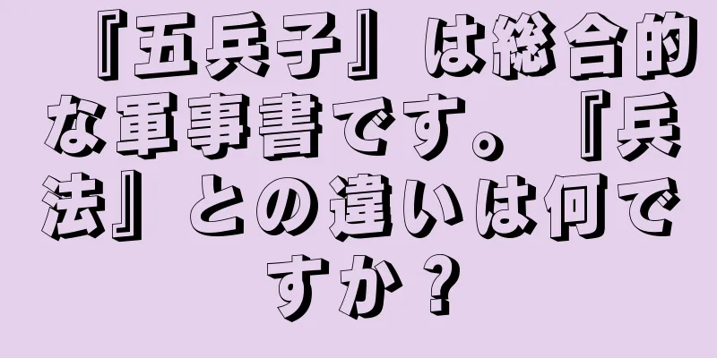 『五兵子』は総合的な軍事書です。『兵法』との違いは何ですか？