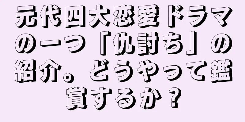 元代四大恋愛ドラマの一つ「仇討ち」の紹介。どうやって鑑賞するか？