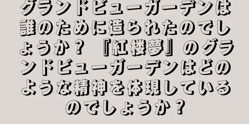 グランドビューガーデンは誰のために造られたのでしょうか？ 『紅楼夢』のグランドビューガーデンはどのような精神を体現しているのでしょうか？