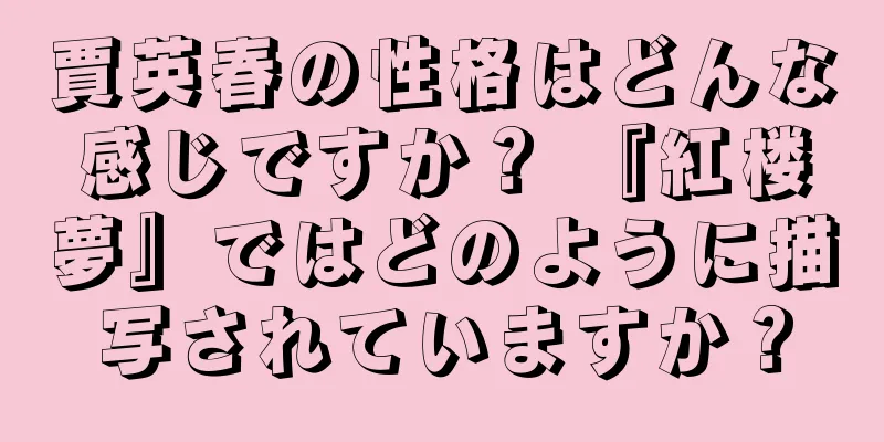 賈英春の性格はどんな感じですか？ 『紅楼夢』ではどのように描写されていますか？