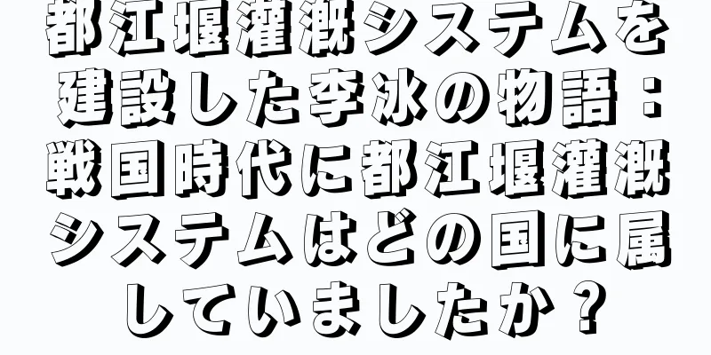 都江堰灌漑システムを建設した李冰の物語：戦国時代に都江堰灌漑システムはどの国に属していましたか？
