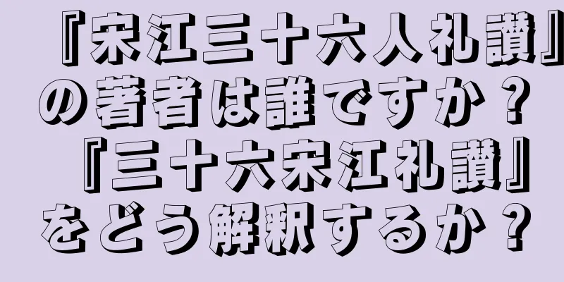 『宋江三十六人礼讃』の著者は誰ですか？ 『三十六宋江礼讃』をどう解釈するか？