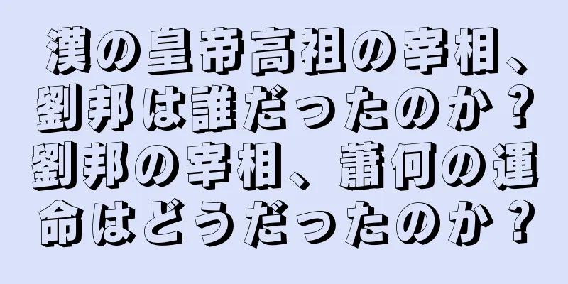 漢の皇帝高祖の宰相、劉邦は誰だったのか？劉邦の宰相、蕭何の運命はどうだったのか？