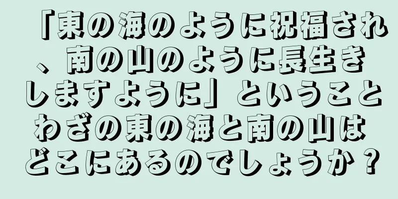 「東の海のように祝福され、南の山のように長生きしますように」ということわざの東の海と南の山はどこにあるのでしょうか？