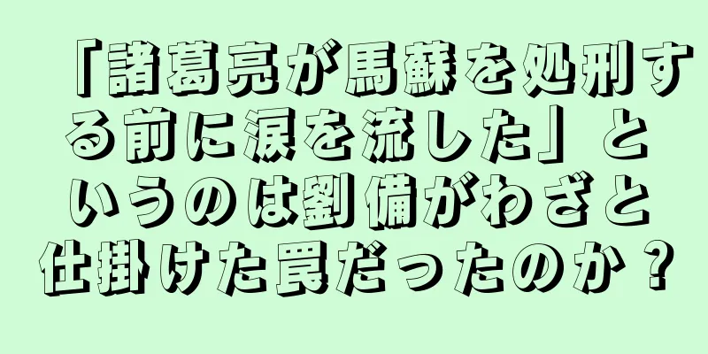 「諸葛亮が馬蘇を処刑する前に涙を流した」というのは劉備がわざと仕掛けた罠だったのか？