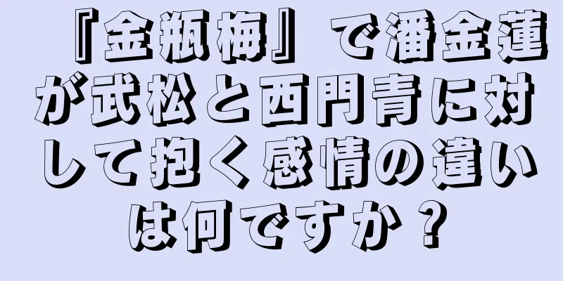 『金瓶梅』で潘金蓮が武松と西門青に対して抱く感情の違いは何ですか？