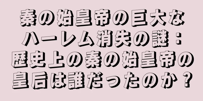 秦の始皇帝の巨大なハーレム消失の謎：歴史上の秦の始皇帝の皇后は誰だったのか？
