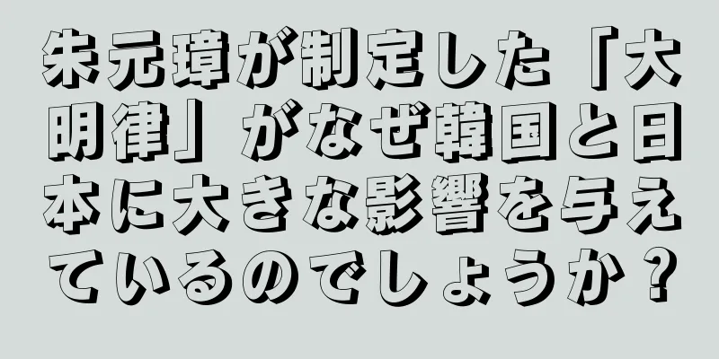 朱元璋が制定した「大明律」がなぜ韓国と日本に大きな影響を与えているのでしょうか？