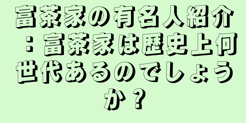富茶家の有名人紹介：富茶家は歴史上何世代あるのでしょうか？