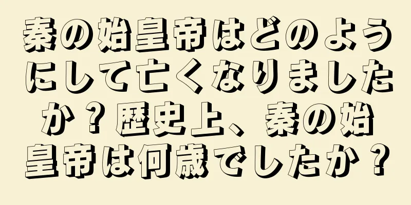 秦の始皇帝はどのようにして亡くなりましたか？歴史上、秦の始皇帝は何歳でしたか？