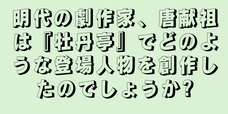 明代の劇作家、唐献祖は『牡丹亭』でどのような登場人物を創作したのでしょうか?