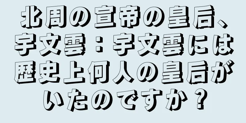 北周の宣帝の皇后、宇文雲：宇文雲には歴史上何人の皇后がいたのですか？