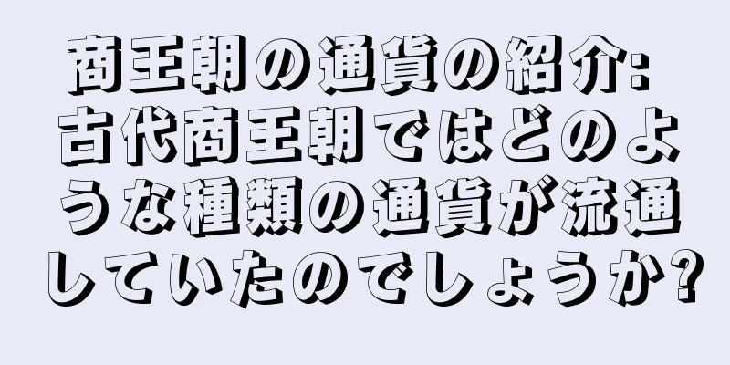 商王朝の通貨の紹介: 古代商王朝ではどのような種類の通貨が流通していたのでしょうか?