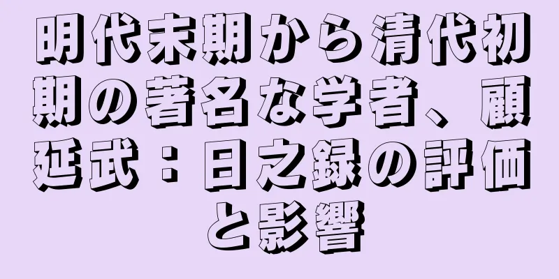 明代末期から清代初期の著名な学者、顧延武：日之録の評価と影響