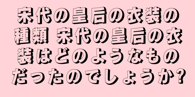 宋代の皇后の衣装の種類 宋代の皇后の衣装はどのようなものだったのでしょうか?