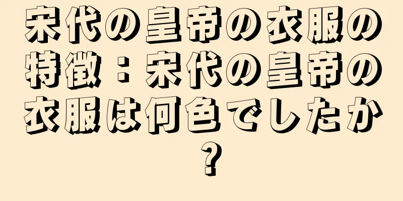 宋代の皇帝の衣服の特徴：宋代の皇帝の衣服は何色でしたか？