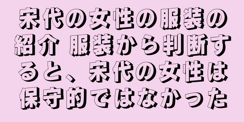 宋代の女性の服装の紹介 服装から判断すると、宋代の女性は保守的ではなかった