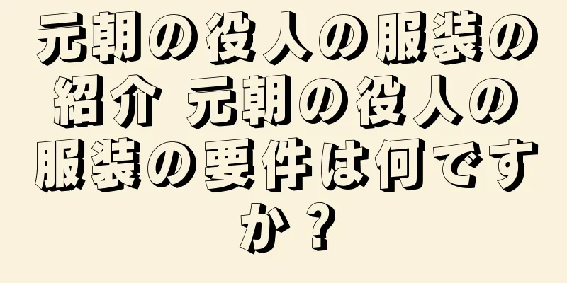 元朝の役人の服装の紹介 元朝の役人の服装の要件は何ですか？